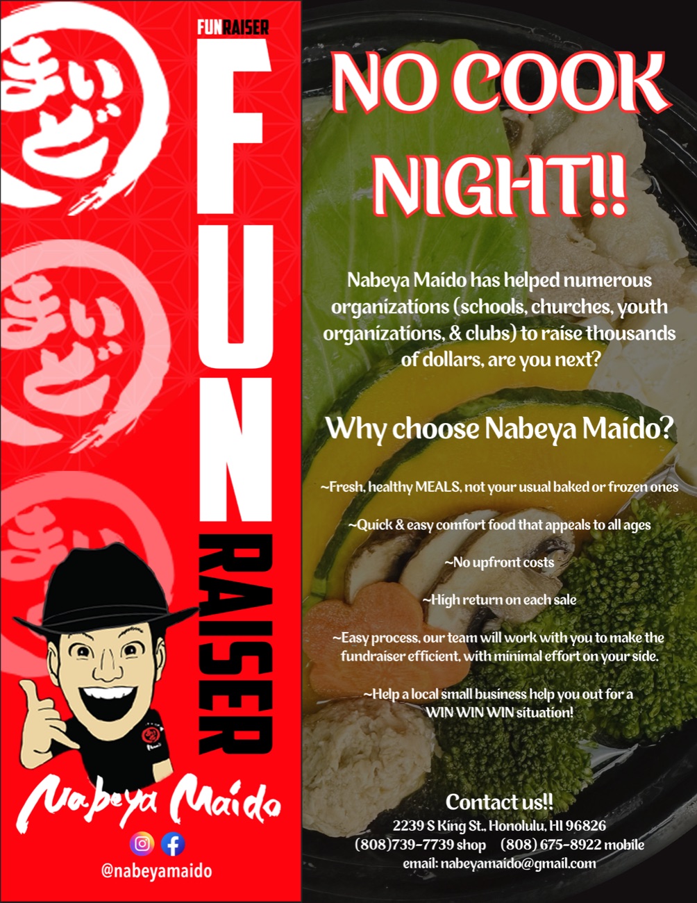 Nabeya Maido FUNraiser flyer: No Cook Night! Nabeya Maido has helped schools, churches, youth organizations, and clubs raise thousands of dollars. Fresh, healthy meals, no upfront costs, and a high return on each sale. Call (808) 675-8922 or email nabeyamaido@gmail.com.